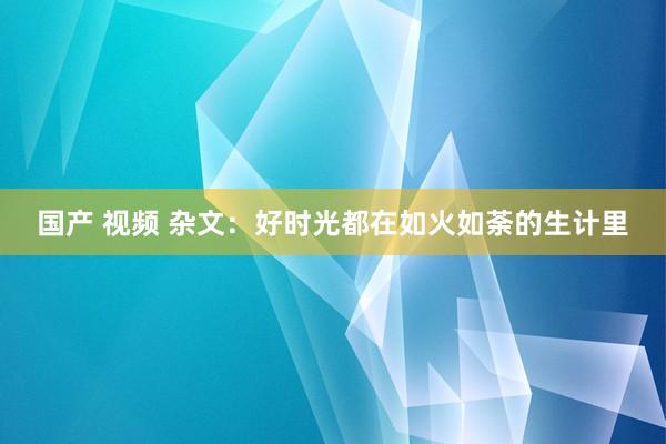 国产 视频 杂文：好时光都在如火如荼的生计里