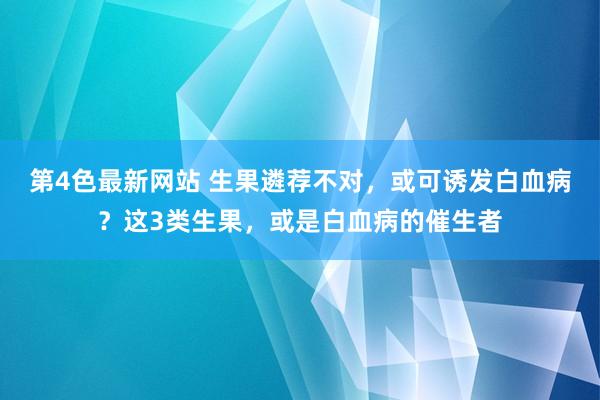 第4色最新网站 生果遴荐不对，或可诱发白血病？这3类生果，或是白血病的催生者