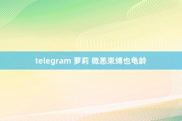 telegram 萝莉 微恙束缚也龟龄