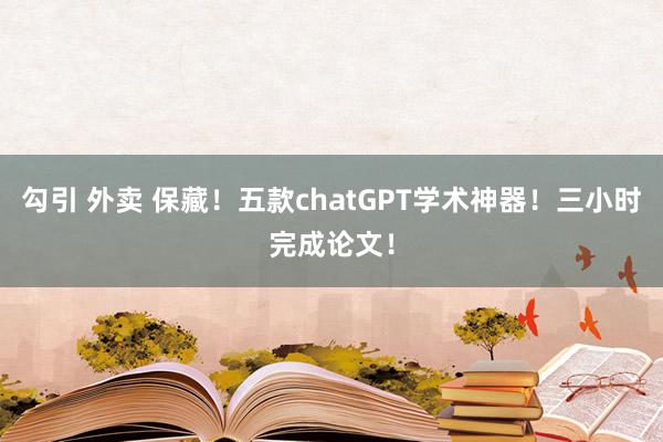 勾引 外卖 保藏！五款chatGPT学术神器！三小时完成论文！