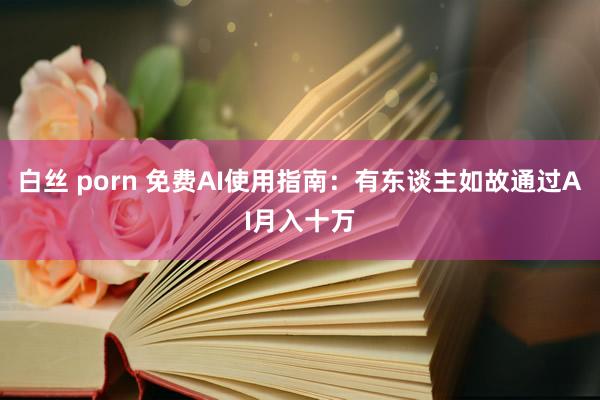 白丝 porn 免费AI使用指南：有东谈主如故通过AI月入十万