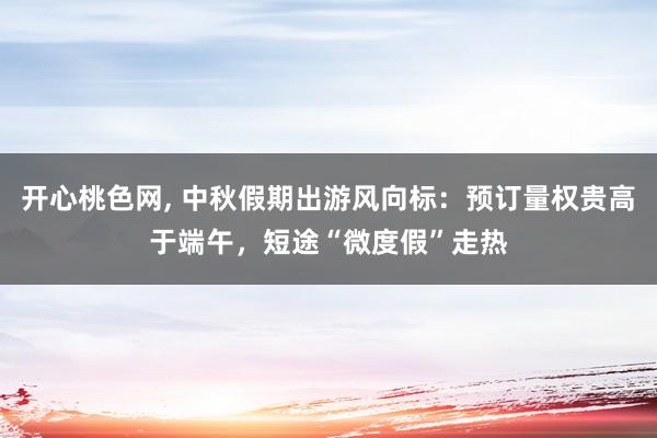 开心桃色网， 中秋假期出游风向标：预订量权贵高于端午，短途“微度假”走热