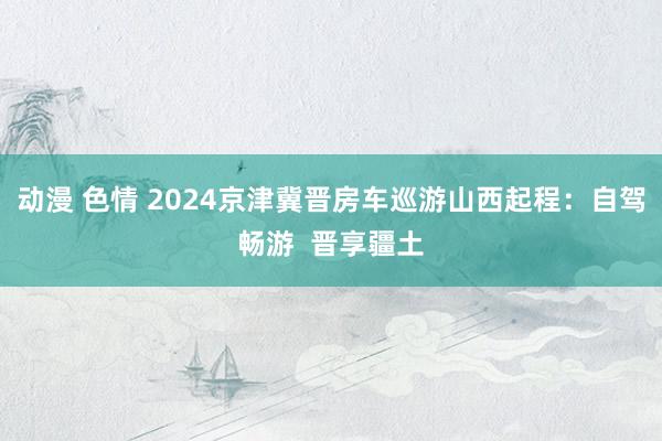 动漫 色情 2024京津冀晋房车巡游山西起程：自驾畅游  晋享疆土