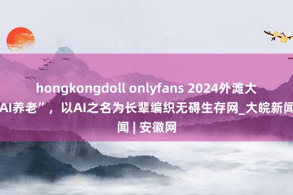 hongkongdoll onlyfans 2024外滩大汇聚焦“AI养老”，以AI之名为长辈编织无碍生存网_大皖新闻 | 安徽网