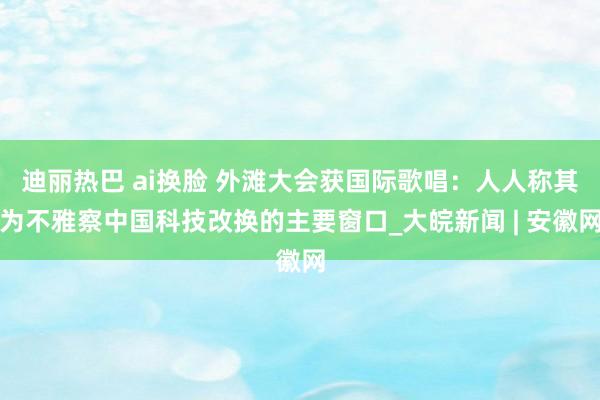 迪丽热巴 ai换脸 外滩大会获国际歌唱：人人称其为不雅察中国科技改换的主要窗口_大皖新闻 | 安徽网