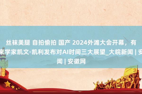 丝袜美腿 自拍偷拍 国产 2024外滩大会开幕，有名将来学家凯文·凯利发布对AI时间三大展望_大皖新闻 | 安徽网