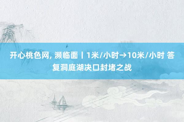 开心桃色网， 濒临面丨1米/小时→10米/小时 答复洞庭湖决口封堵之战