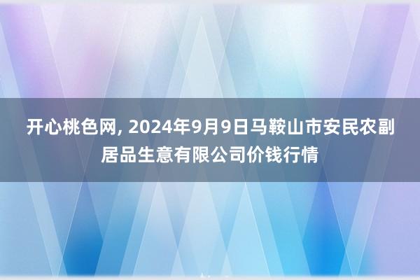 开心桃色网， 2024年9月9日马鞍山市安民农副居品生意有限公司价钱行情