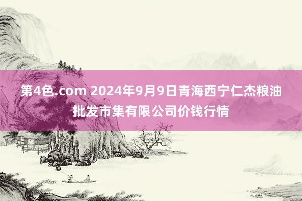 第4色.com 2024年9月9日青海西宁仁杰粮油批发市集有限公司价钱行情