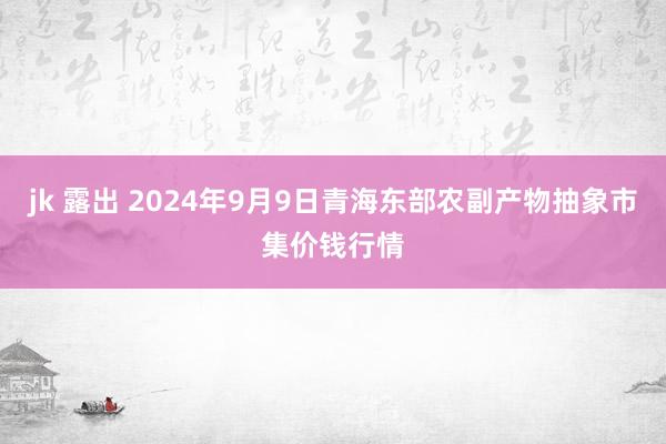 jk 露出 2024年9月9日青海东部农副产物抽象市集价钱行情