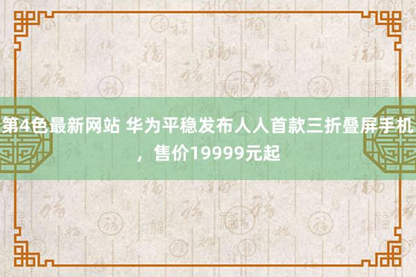 第4色最新网站 华为平稳发布人人首款三折叠屏手机，售价19999元起