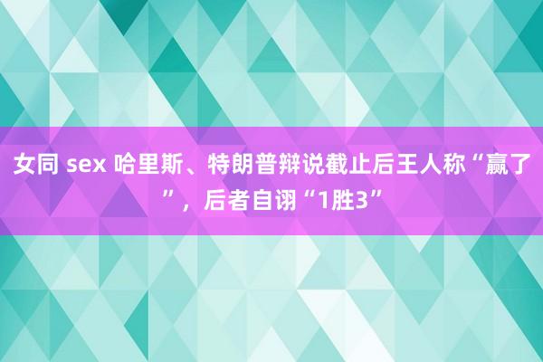 女同 sex 哈里斯、特朗普辩说截止后王人称“赢了”，后者自诩“1胜3”