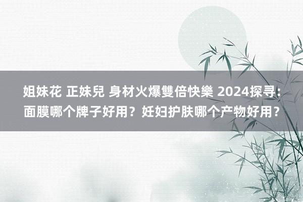 姐妹花 正妹兒 身材火爆雙倍快樂 2024探寻：面膜哪个牌子好用？妊妇护肤哪个产物好用？