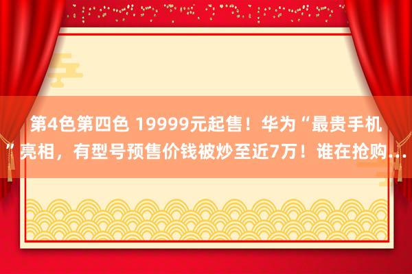 第4色第四色 19999元起售！华为“最贵手机”亮相，有型号预售价钱被炒至近7万！谁在抢购…