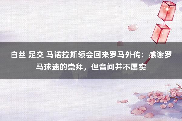 白丝 足交 马诺拉斯领会回来罗马外传：感谢罗马球迷的崇拜，但音问并不属实