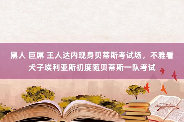 黑人 巨屌 王人达内现身贝蒂斯考试场，不雅看犬子埃利亚斯初度随贝蒂斯一队考试