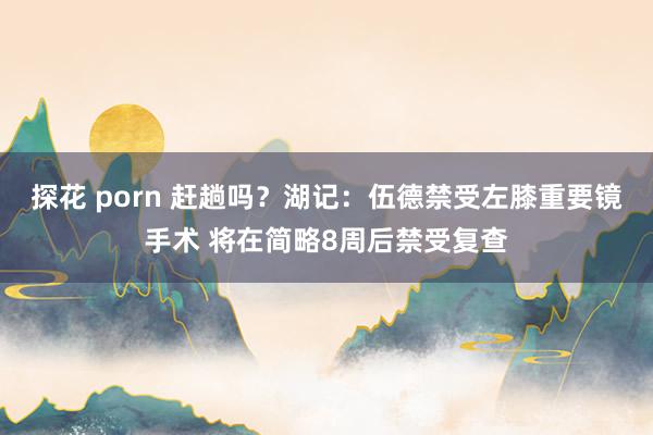 探花 porn 赶趟吗？湖记：伍德禁受左膝重要镜手术 将在简略8周后禁受复查