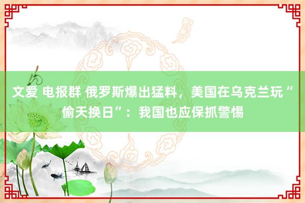 文爱 电报群 俄罗斯爆出猛料，美国在乌克兰玩“偷天换日”：我国也应保抓警惕