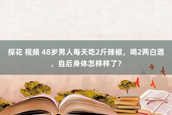 探花 视频 48岁男人每天吃2斤辣椒，喝2两白酒，自后身体怎样样了？