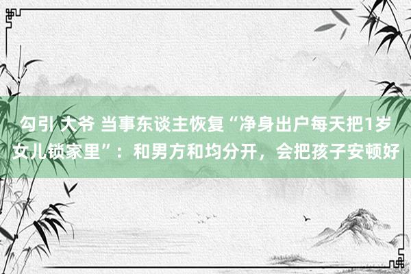 勾引 大爷 当事东谈主恢复“净身出户每天把1岁女儿锁家里”：和男方和均分开，会把孩子安顿好