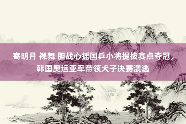 寄明月 裸舞 胆战心摇国乒小将提拔赛点夺冠，韩国奥运亚军带领犬子决赛溃逃