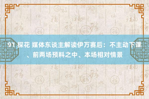 91 探花 媒体东谈主解读伊万赛后：不主动下课、前两场预料之中、本场相对情景