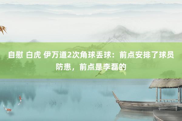 自慰 白虎 伊万道2次角球丢球：前点安排了球员防患，前点是李磊的