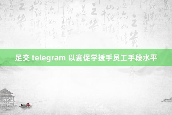 足交 telegram 以赛促学援手员工手段水平