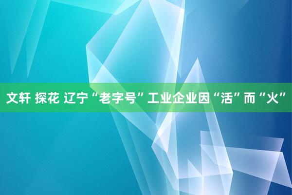 文轩 探花 辽宁“老字号”工业企业因“活”而“火”