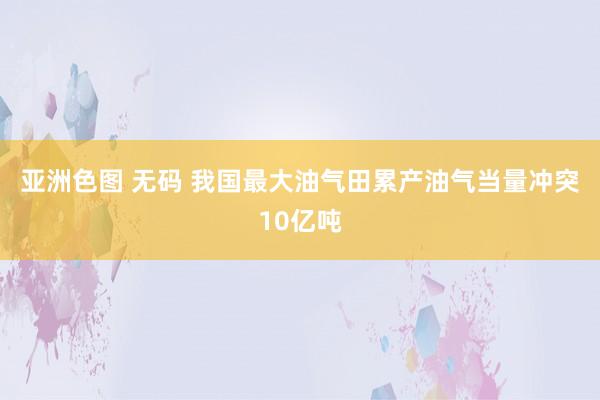 亚洲色图 无码 我国最大油气田累产油气当量冲突10亿吨