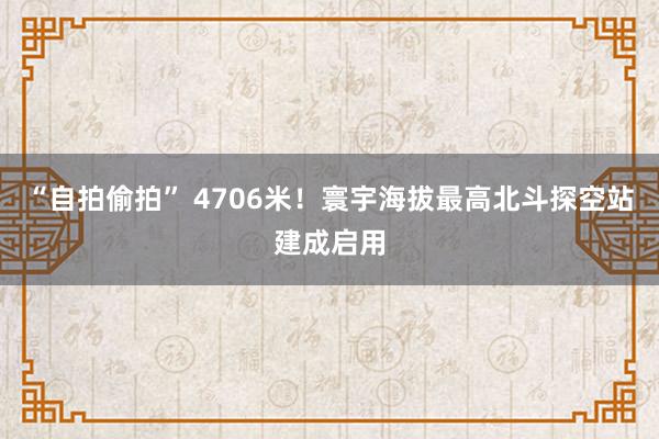 “自拍偷拍” 4706米！寰宇海拔最高北斗探空站建成启用