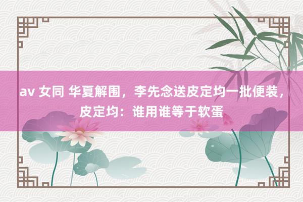 av 女同 华夏解围，李先念送皮定均一批便装，皮定均：谁用谁等于软蛋