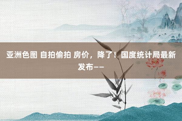 亚洲色图 自拍偷拍 房价，降了！国度统计局最新发布——