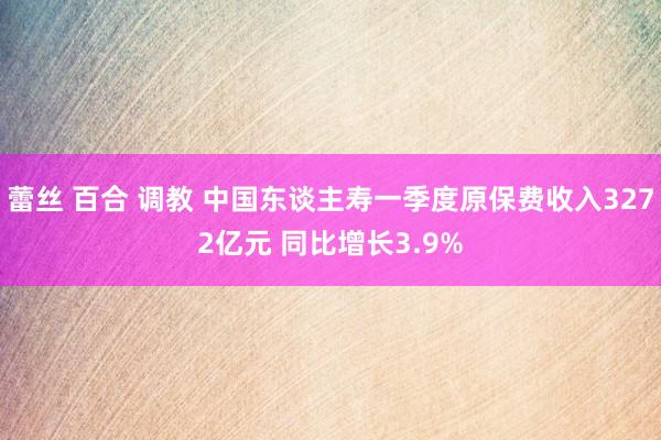 蕾丝 百合 调教 中国东谈主寿一季度原保费收入3272亿元 同比增长3.9%