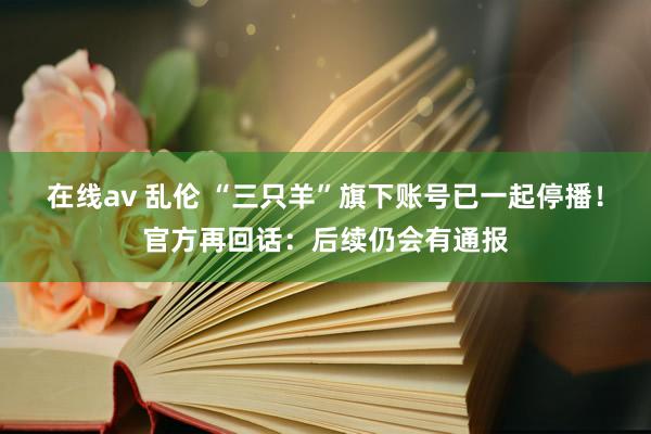 在线av 乱伦 “三只羊”旗下账号已一起停播！官方再回话：后续仍会有通报