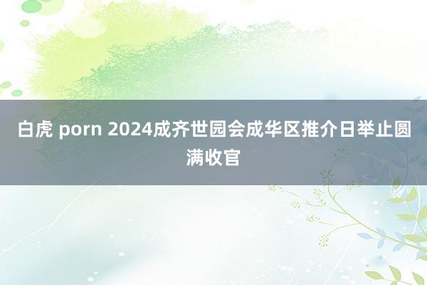 白虎 porn 2024成齐世园会成华区推介日举止圆满收官