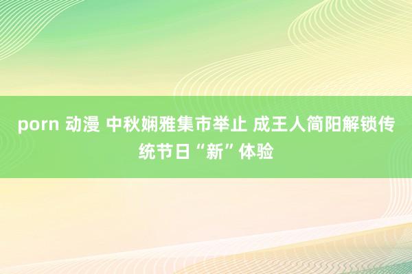 porn 动漫 中秋娴雅集市举止 成王人简阳解锁传统节日“新”体验