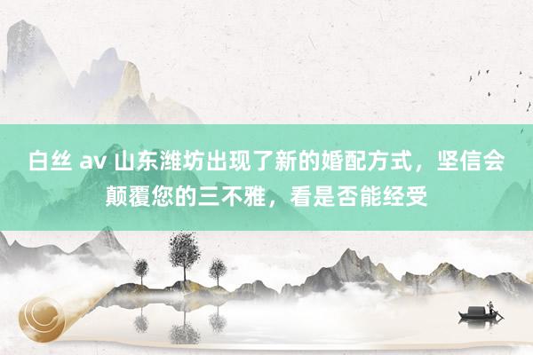 白丝 av 山东潍坊出现了新的婚配方式，坚信会颠覆您的三不雅，看是否能经受