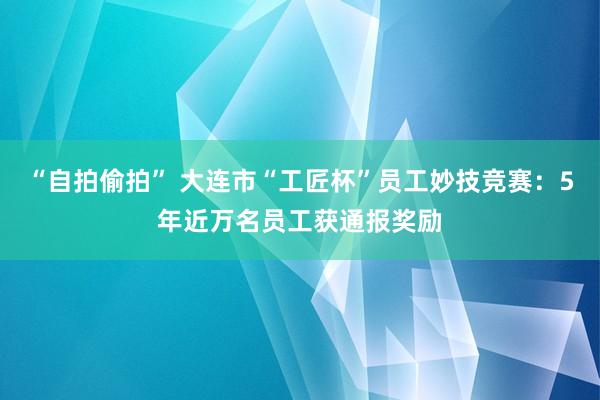 “自拍偷拍” 大连市“工匠杯”员工妙技竞赛：5年近万名员工获通报奖励