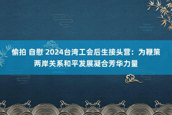 偷拍 自慰 2024台湾工会后生接头营：为鞭策两岸关系和平发展凝合芳华力量