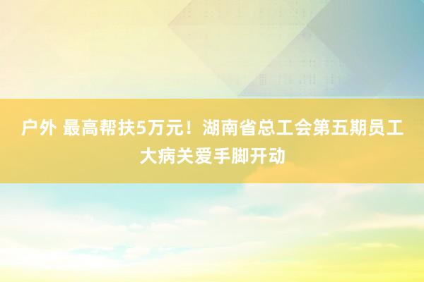 户外 最高帮扶5万元！湖南省总工会第五期员工大病关爱手脚开动