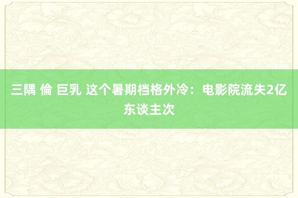 三隅 倫 巨乳 这个暑期档格外冷：电影院流失2亿东谈主次