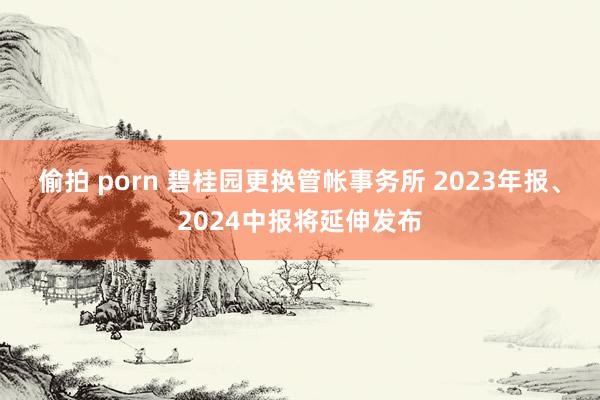 偷拍 porn 碧桂园更换管帐事务所 2023年报、2024中报将延伸发布