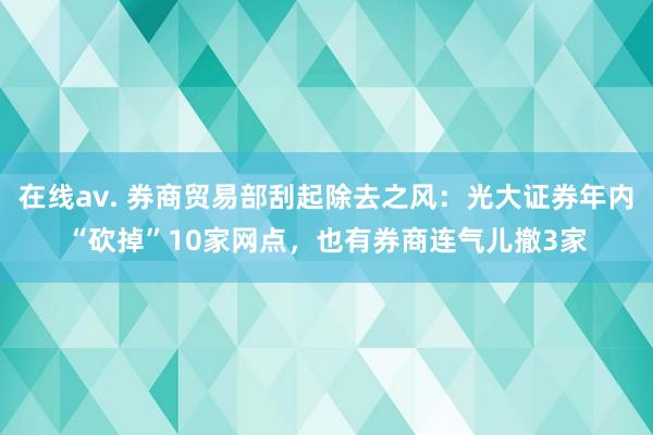 在线av. 券商贸易部刮起除去之风：光大证券年内“砍掉”10家网点，也有券商连气儿撤3家