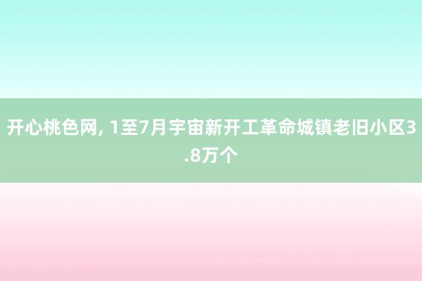 开心桃色网， 1至7月宇宙新开工革命城镇老旧小区3.8万个