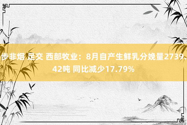 步非烟 足交 西部牧业：8月自产生鲜乳分娩量2739.42吨 同比减少17.79%