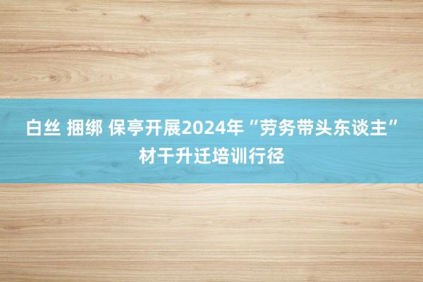 白丝 捆绑 保亭开展2024年“劳务带头东谈主”材干升迁培训行径