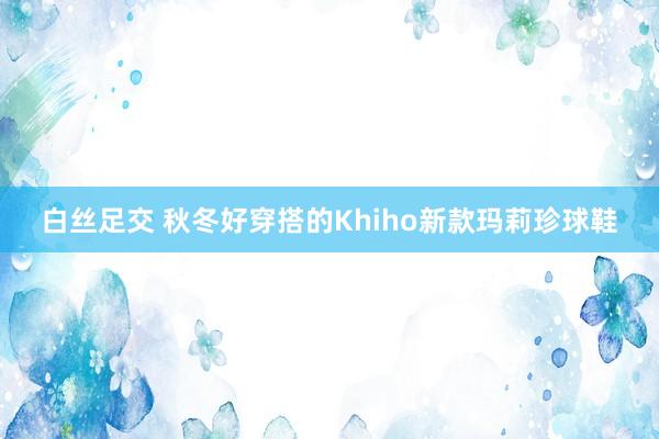 白丝足交 秋冬好穿搭的Khiho新款玛莉珍球鞋