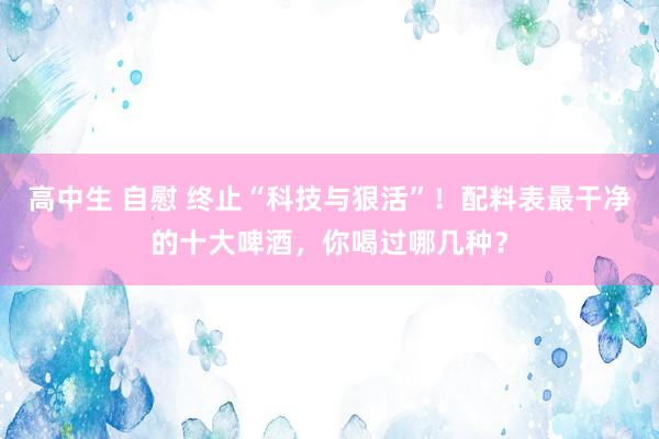 高中生 自慰 终止“科技与狠活”！配料表最干净的十大啤酒，你喝过哪几种？