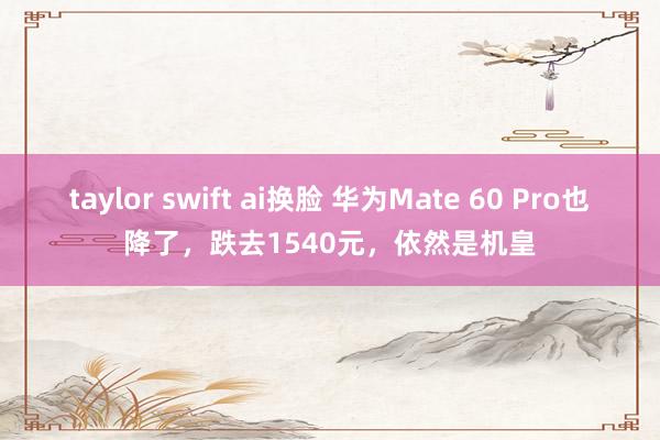 taylor swift ai换脸 华为Mate 60 Pro也降了，跌去1540元，依然是机皇